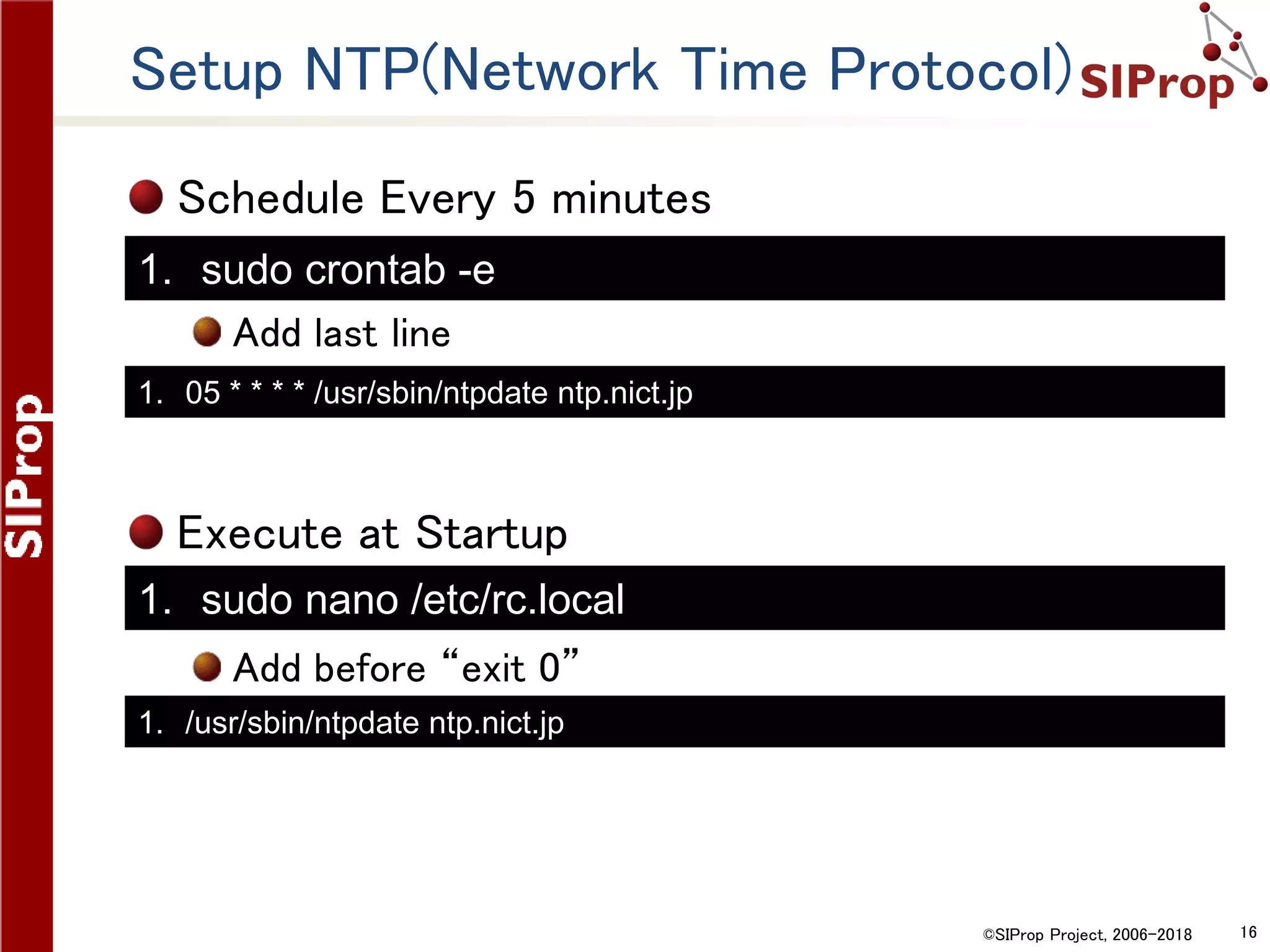 ©SIProp Project, 2006-2018 16
Setup NTP(Network Time Protocol)
Schedule Every 5 minutes
Add last line
Execute at Startup
Add before “exit 0”
1. 05 * * * * /usr/sbin/ntpdate ntp.nict.jp
1. /usr/sbin/ntpdate ntp.nict.jp
1. sudo crontab -e
1. sudo nano /etc/rc.local
 