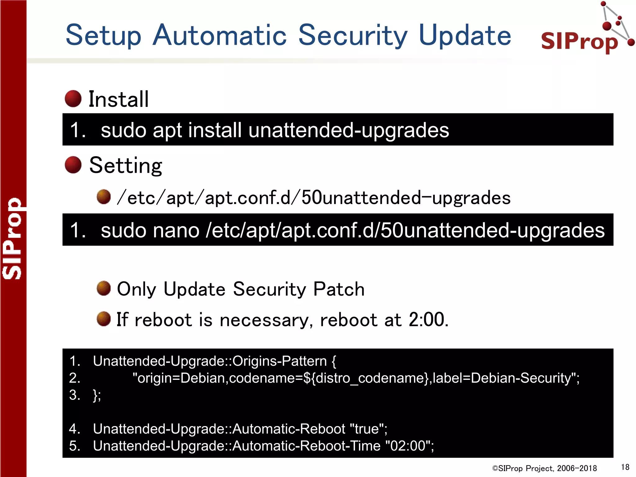 ©SIProp Project, 2006-2018 18
Setup Automatic Security Update
Install
Setting
/etc/apt/apt.conf.d/50unattended-upgrades
Only Update Security Patch
If reboot is necessary, reboot at 2:00.
1. Unattended-Upgrade::Origins-Pattern {
2. "origin=Debian,codename=${distro_codename},label=Debian-Security";
3. };
4. Unattended-Upgrade::Automatic-Reboot "true";
5. Unattended-Upgrade::Automatic-Reboot-Time "02:00";
1. sudo nano /etc/apt/apt.conf.d/50unattended-upgrades
1. sudo apt install unattended-upgrades
 