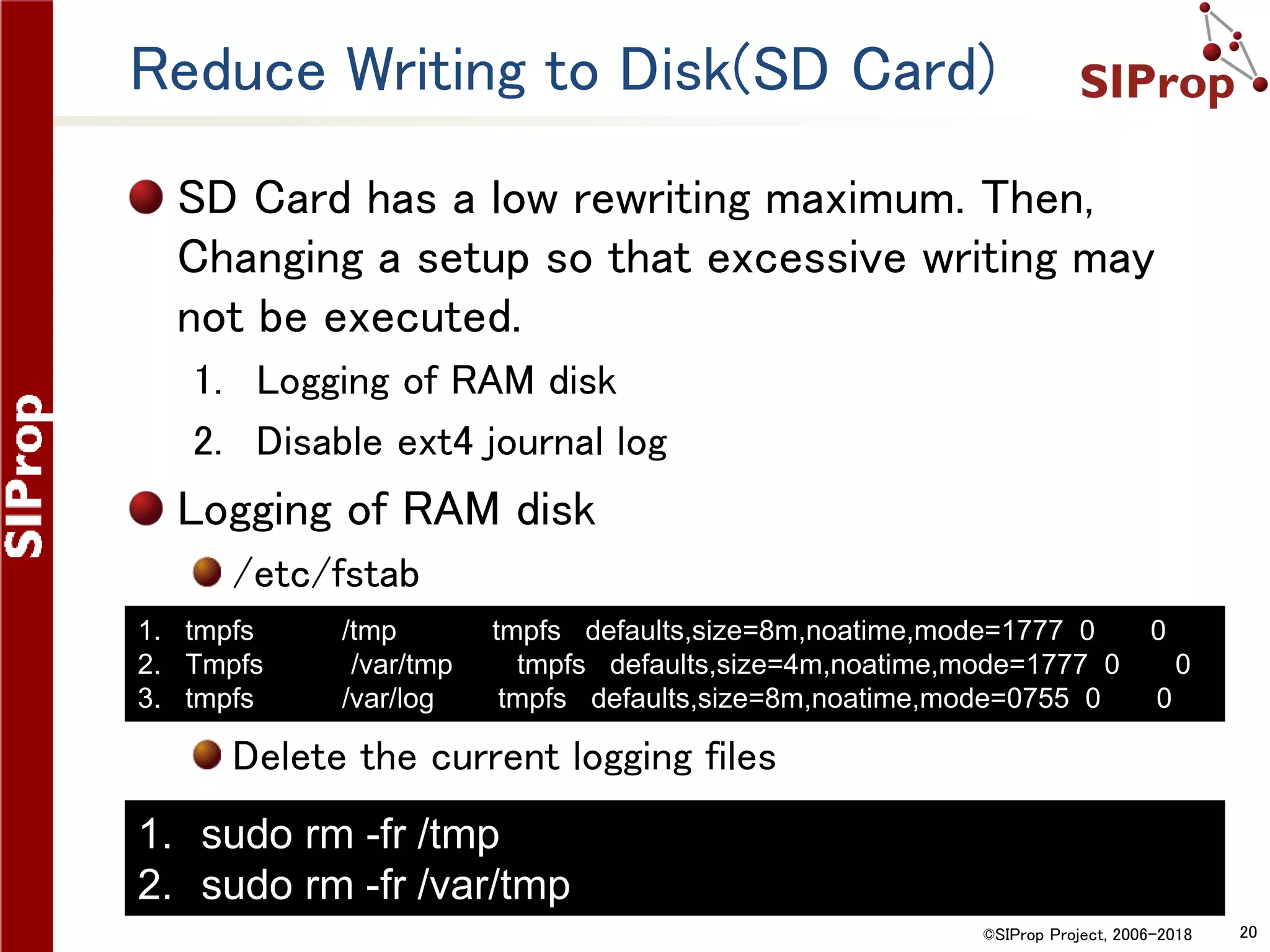 ©SIProp Project, 2006-2018 20
Reduce Writing to Disk(SD Card)
SD Card has a low rewriting maximum. Then,
Changing a setup so that excessive writing may
not be executed.
1. Logging of RAM disk
2. Disable ext4 journal log
Logging of RAM disk
/etc/fstab
Delete the current logging files
1. tmpfs /tmp tmpfs defaults,size=8m,noatime,mode=1777 0 0
2. Tmpfs /var/tmp tmpfs defaults,size=4m,noatime,mode=1777 0 0
3. tmpfs /var/log tmpfs defaults,size=8m,noatime,mode=0755 0 0
1. sudo rm -fr /tmp
2. sudo rm -fr /var/tmp
 