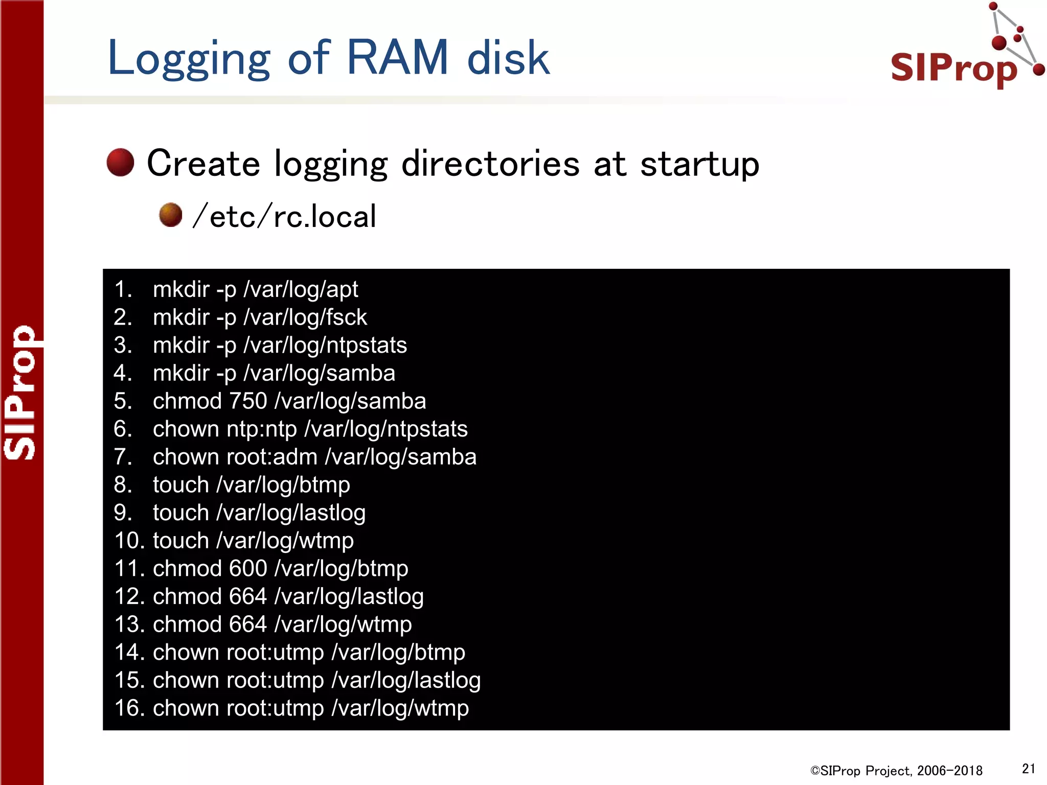 ©SIProp Project, 2006-2018 21
Logging of RAM disk
Create logging directories at startup
/etc/rc.local
1. mkdir -p /var/log/apt
2. mkdir -p /var/log/fsck
3. mkdir -p /var/log/ntpstats
4. mkdir -p /var/log/samba
5. chmod 750 /var/log/samba
6. chown ntp:ntp /var/log/ntpstats
7. chown root:adm /var/log/samba
8. touch /var/log/btmp
9. touch /var/log/lastlog
10. touch /var/log/wtmp
11. chmod 600 /var/log/btmp
12. chmod 664 /var/log/lastlog
13. chmod 664 /var/log/wtmp
14. chown root:utmp /var/log/btmp
15. chown root:utmp /var/log/lastlog
16. chown root:utmp /var/log/wtmp
 