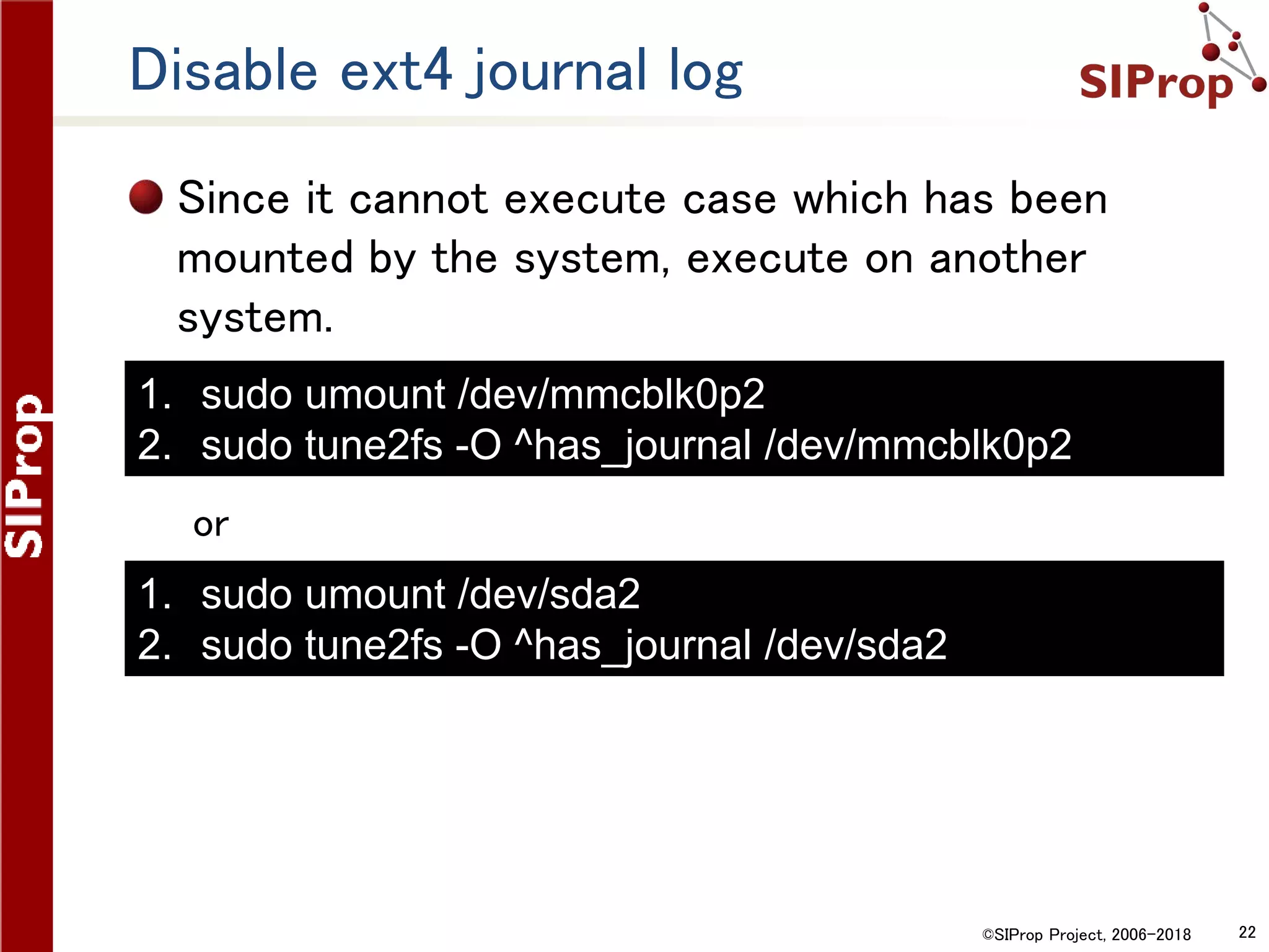 ©SIProp Project, 2006-2018 22
Disable ext4 journal log
Since it cannot execute case which has been
mounted by the system, execute on another
system.
or
1. sudo umount /dev/mmcblk0p2
2. sudo tune2fs -O ^has_journal /dev/mmcblk0p2
1. sudo umount /dev/sda2
2. sudo tune2fs -O ^has_journal /dev/sda2
 
