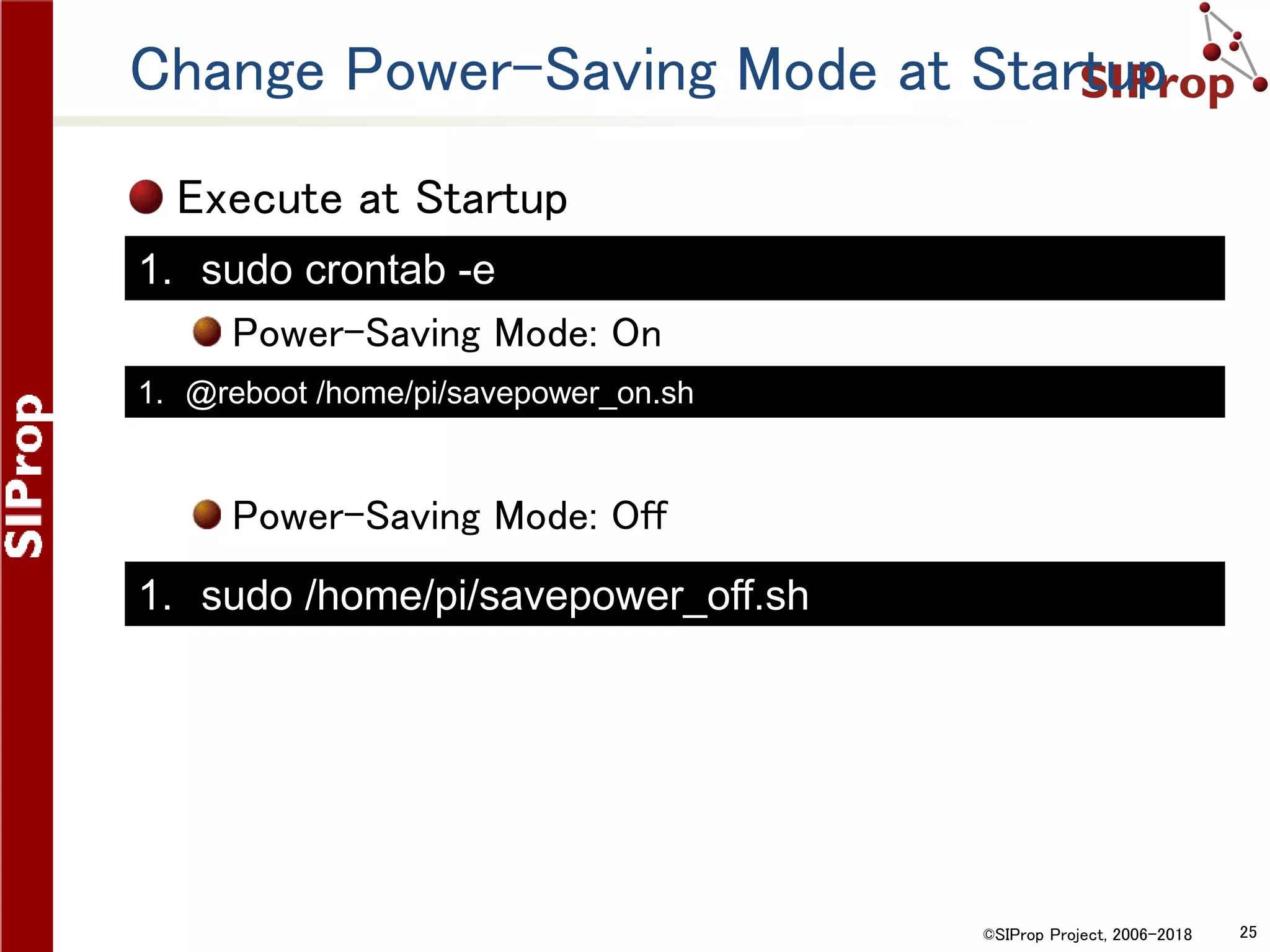 ©SIProp Project, 2006-2018 25
Change Power-Saving Mode at Startup
Execute at Startup
Power-Saving Mode: On
Power-Saving Mode: Off
1. @reboot /home/pi/savepower_on.sh
1. sudo crontab -e
1. sudo /home/pi/savepower_off.sh
 