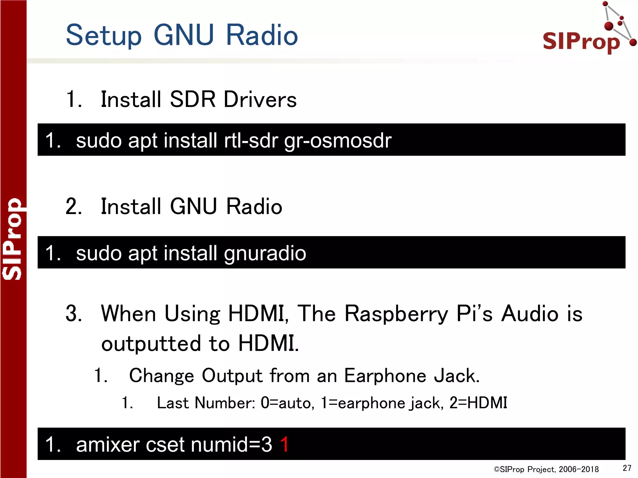 ©SIProp Project, 2006-2018 27
Setup GNU Radio
1. Install SDR Drivers
2. Install GNU Radio
3. When Using HDMI, The Raspberry Pi's Audio is
outputted to HDMI.
1. Change Output from an Earphone Jack.
1. Last Number: 0=auto, 1=earphone jack, 2=HDMI
1. sudo apt install rtl-sdr gr-osmosdr
1. sudo apt install gnuradio
1. amixer cset numid=3 1
 