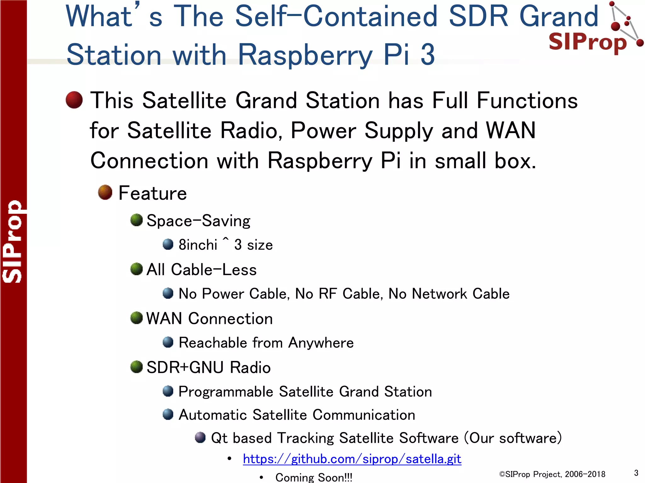 ©SIProp Project, 2006-2018 3
What’s The Self-Contained SDR Grand
Station with Raspberry Pi 3
This Satellite Grand Station has Full Functions
for Satellite Radio, Power Supply and WAN
Connection with Raspberry Pi in small box.
Feature
Space-Saving
8inchi ^ 3 size
All Cable-Less
No Power Cable, No RF Cable, No Network Cable
WAN Connection
Reachable from Anywhere
SDR+GNU Radio
Programmable Satellite Grand Station
Automatic Satellite Communication
Qt based Tracking Satellite Software (Our software)
• https://github.com/siprop/satella.git
• Coming Soon!!!
 