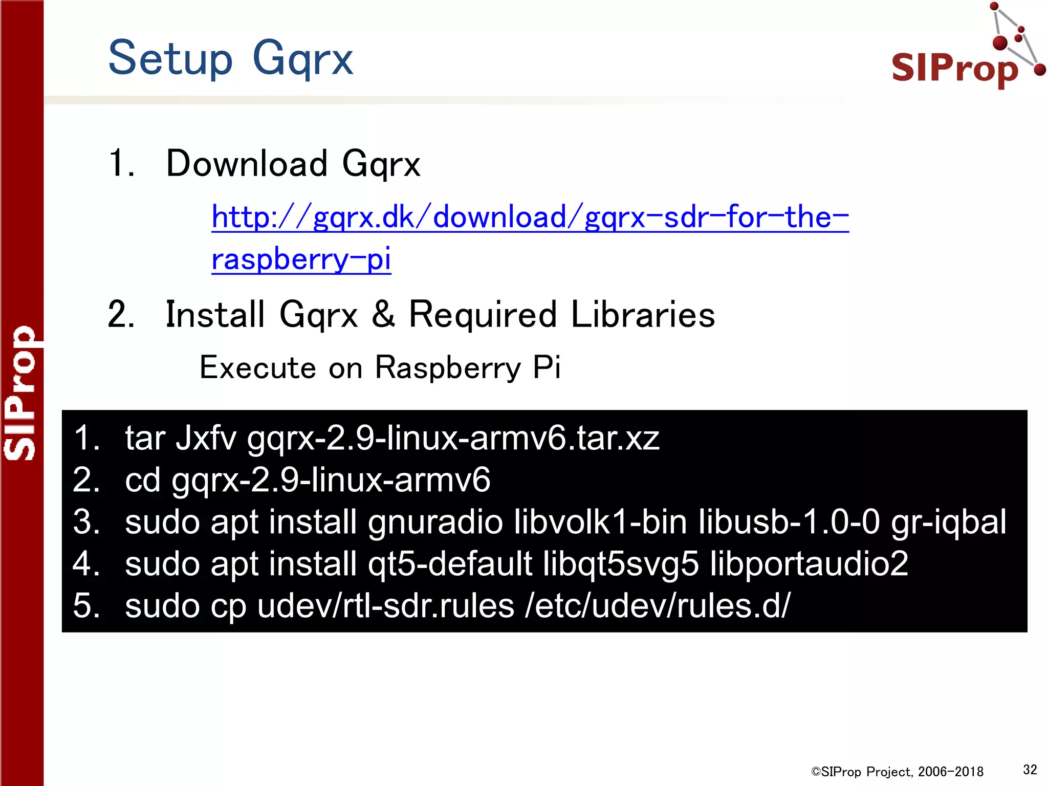 ©SIProp Project, 2006-2018 32
Setup Gqrx
1. Download Gqrx
1. http://gqrx.dk/download/gqrx-sdr-for-the-
raspberry-pi
2. Install Gqrx & Required Libraries
Execute on Raspberry Pi
1. tar Jxfv gqrx-2.9-linux-armv6.tar.xz
2. cd gqrx-2.9-linux-armv6
3. sudo apt install gnuradio libvolk1-bin libusb-1.0-0 gr-iqbal
4. sudo apt install qt5-default libqt5svg5 libportaudio2
5. sudo cp udev/rtl-sdr.rules /etc/udev/rules.d/
 