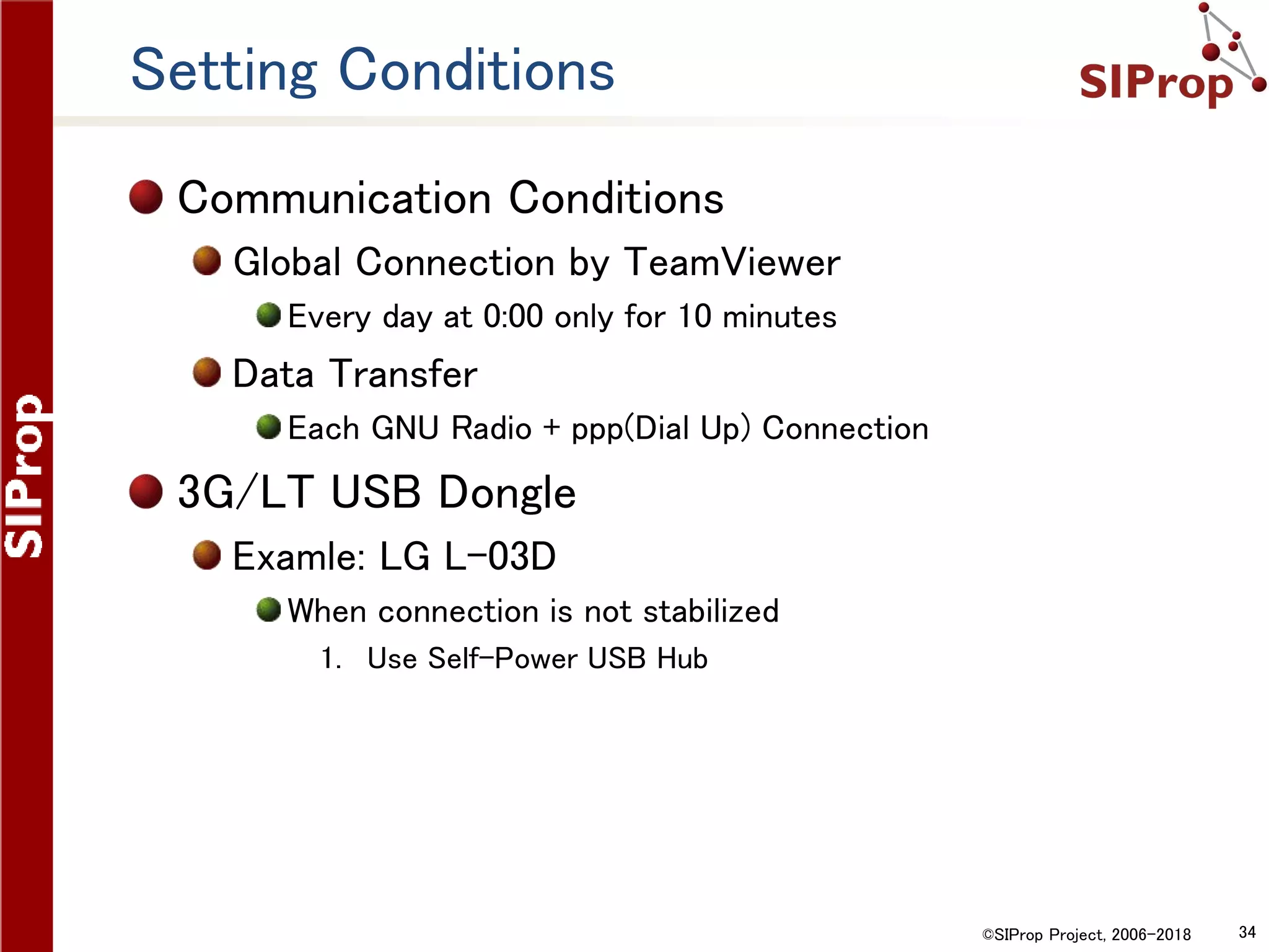 ©SIProp Project, 2006-2018 34
Setting Conditions
Communication Conditions
Global Connection by TeamViewer
Every day at 0:00 only for 10 minutes
Data Transfer
Each GNU Radio + ppp(Dial Up) Connection
3G/LT USB Dongle
Examle: LG L-03D
When connection is not stabilized
1. Use Self-Power USB Hub
 