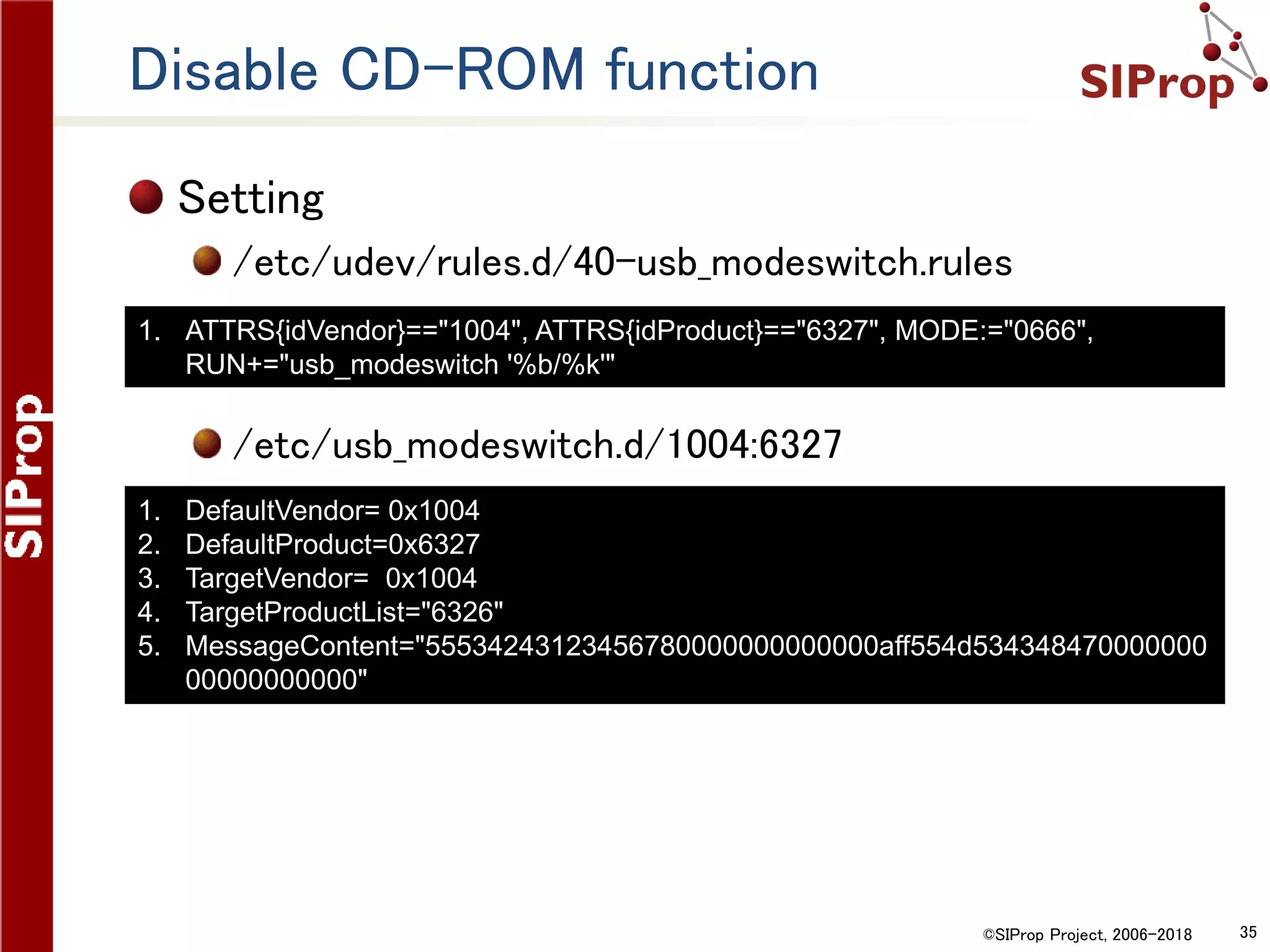 ©SIProp Project, 2006-2018 35
Disable CD-ROM function
Setting
/etc/udev/rules.d/40-usb_modeswitch.rules
/etc/usb_modeswitch.d/1004:6327
1. ATTRS{idVendor}=="1004", ATTRS{idProduct}=="6327", MODE:="0666",
RUN+="usb_modeswitch '%b/%k'"
1. DefaultVendor= 0x1004
2. DefaultProduct=0x6327
3. TargetVendor= 0x1004
4. TargetProductList="6326"
5. MessageContent="55534243123456780000000000000aff554d534348470000000
00000000000"
 
