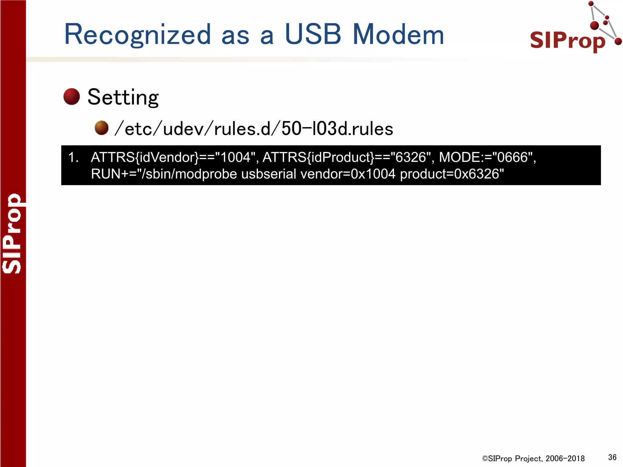 ©SIProp Project, 2006-2018 36
Recognized as a USB Modem
Setting
/etc/udev/rules.d/50-l03d.rules
1. ATTRS{idVendor}=="1004", ATTRS{idProduct}=="6326", MODE:="0666",
RUN+="/sbin/modprobe usbserial vendor=0x1004 product=0x6326"
 