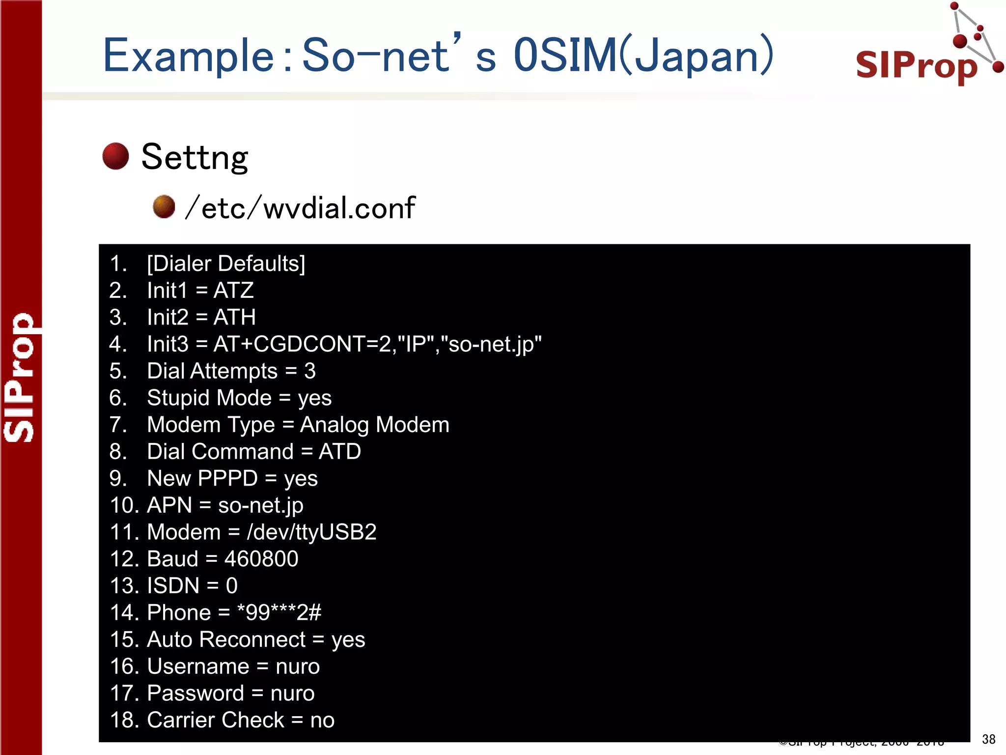©SIProp Project, 2006-2018 38
Example：So-net’s 0SIM(Japan)
Settng
/etc/wvdial.conf
1. [Dialer Defaults]
2. Init1 = ATZ
3. Init2 = ATH
4. Init3 = AT+CGDCONT=2,"IP","so-net.jp"
5. Dial Attempts = 3
6. Stupid Mode = yes
7. Modem Type = Analog Modem
8. Dial Command = ATD
9. New PPPD = yes
10. APN = so-net.jp
11. Modem = /dev/ttyUSB2
12. Baud = 460800
13. ISDN = 0
14. Phone = *99***2#
15. Auto Reconnect = yes
16. Username = nuro
17. Password = nuro
18. Carrier Check = no
 