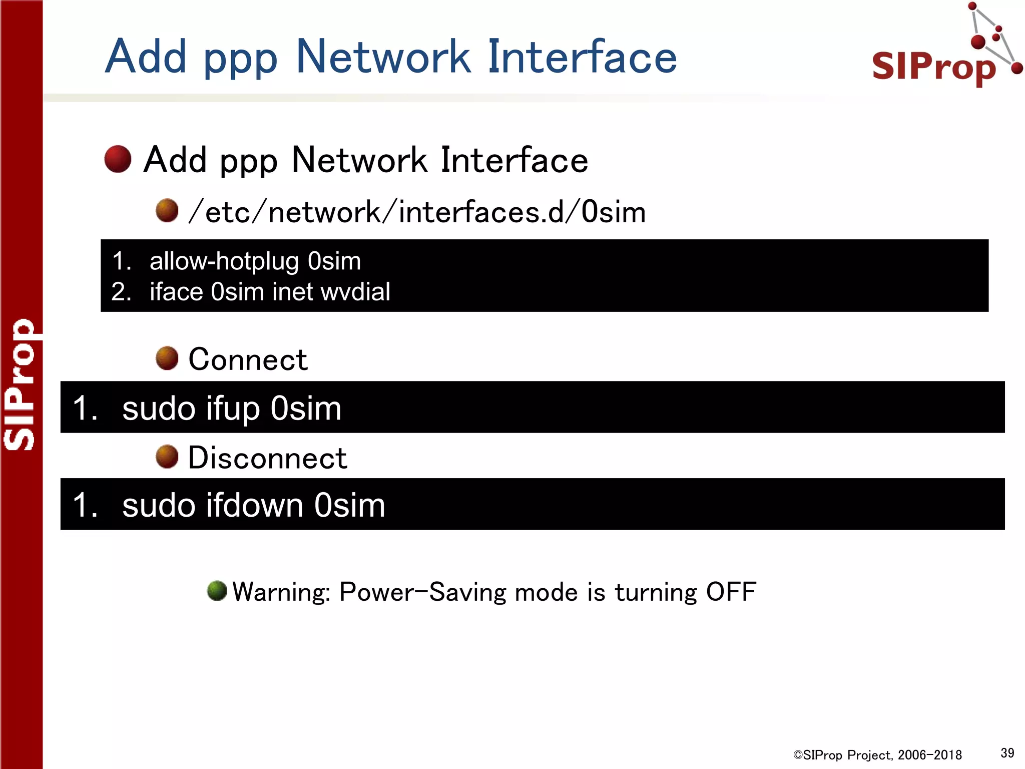 ©SIProp Project, 2006-2018 39
Add ppp Network Interface
Add ppp Network Interface
/etc/network/interfaces.d/0sim
Connect
Disconnect
Warning: Power-Saving mode is turning OFF
1. sudo ifdown 0sim
1. sudo ifup 0sim
1. allow-hotplug 0sim
2. iface 0sim inet wvdial
 