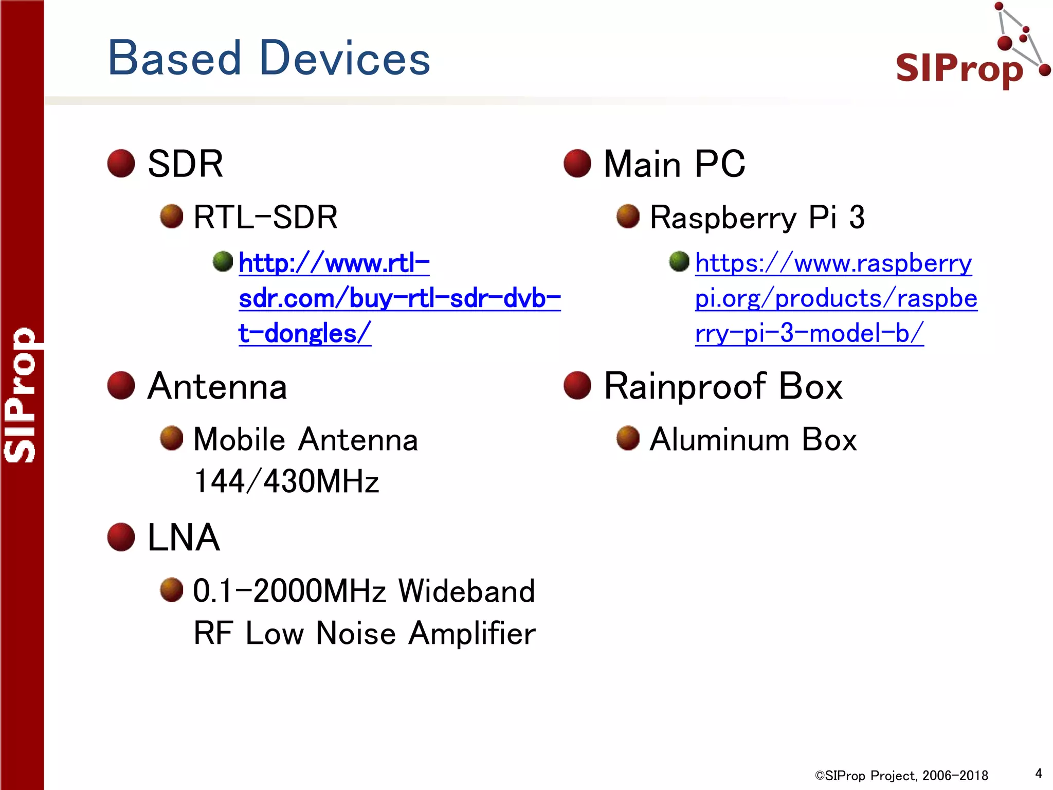 ©SIProp Project, 2006-2018 4
Based Devices
SDR
RTL-SDR
http://www.rtl-
sdr.com/buy-rtl-sdr-dvb-
t-dongles/
Antenna
Mobile Antenna
144/430MHz
LNA
0.1-2000MHz Wideband
RF Low Noise Amplifier
Main PC
Raspberry Pi 3
https://www.raspberry
pi.org/products/raspbe
rry-pi-3-model-b/
Rainproof Box
Aluminum Box
 