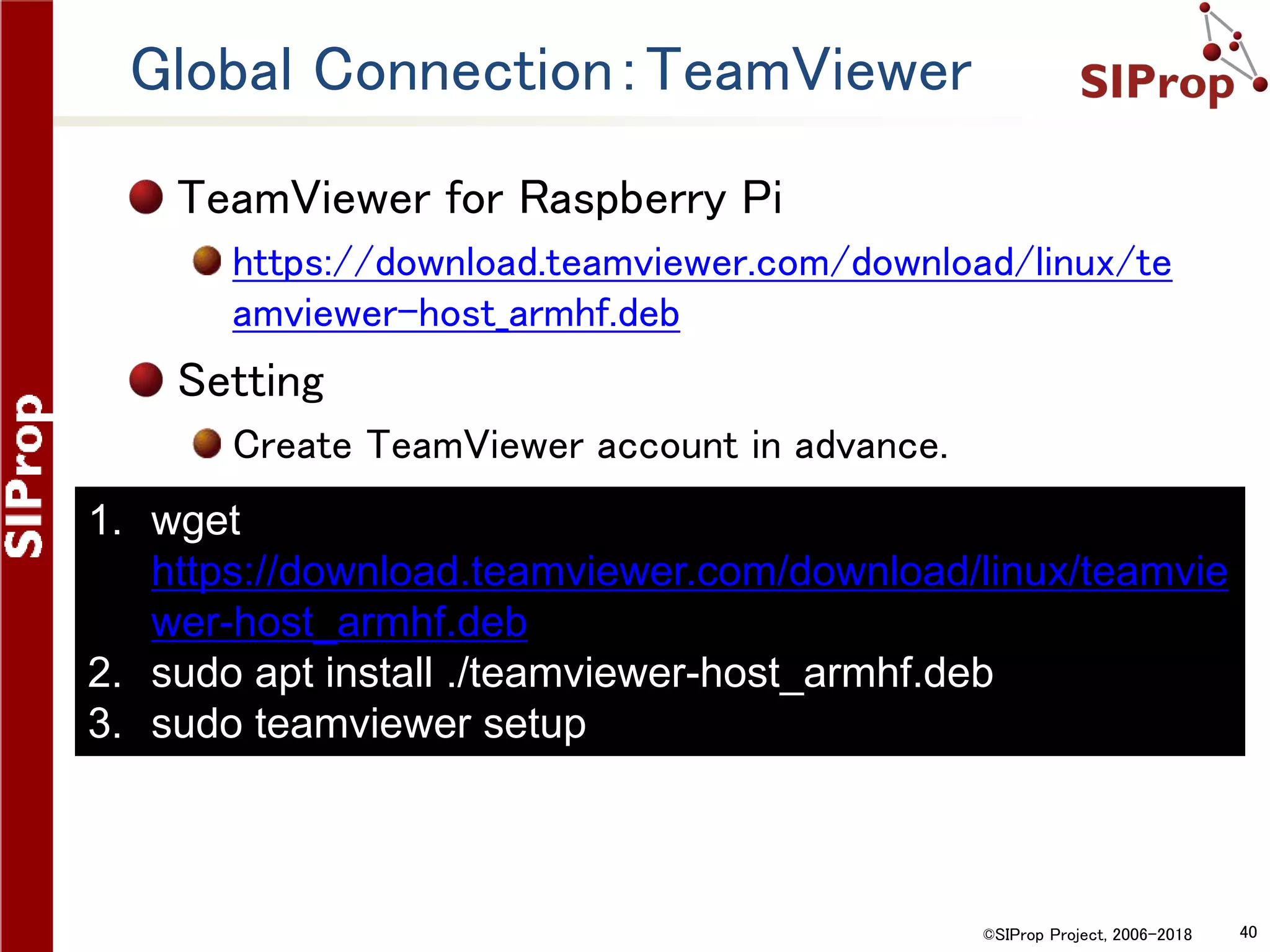 ©SIProp Project, 2006-2018 40
Global Connection：TeamViewer
TeamViewer for Raspberry Pi
https://download.teamviewer.com/download/linux/te
amviewer-host_armhf.deb
Setting
Create TeamViewer account in advance.
1. wget
https://download.teamviewer.com/download/linux/teamvie
wer-host_armhf.deb
2. sudo apt install ./teamviewer-host_armhf.deb
3. sudo teamviewer setup
 