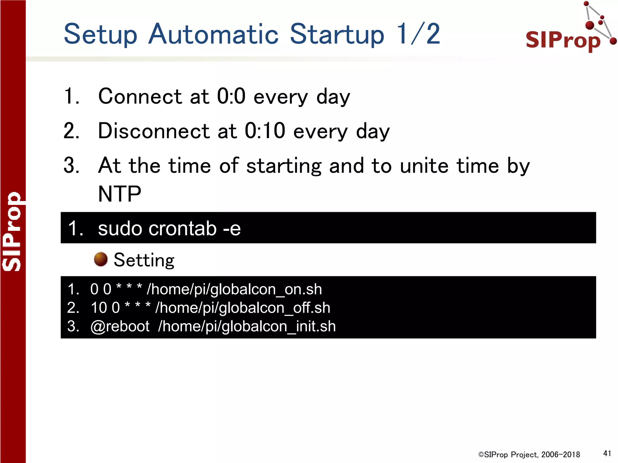 ©SIProp Project, 2006-2018 41
Setup Automatic Startup 1/2
1. Connect at 0:0 every day
2. Disconnect at 0:10 every day
3. At the time of starting and to unite time by
NTP
Setting
1. 0 0 * * * /home/pi/globalcon_on.sh
2. 10 0 * * * /home/pi/globalcon_off.sh
3. @reboot /home/pi/globalcon_init.sh
1. sudo crontab -e
 