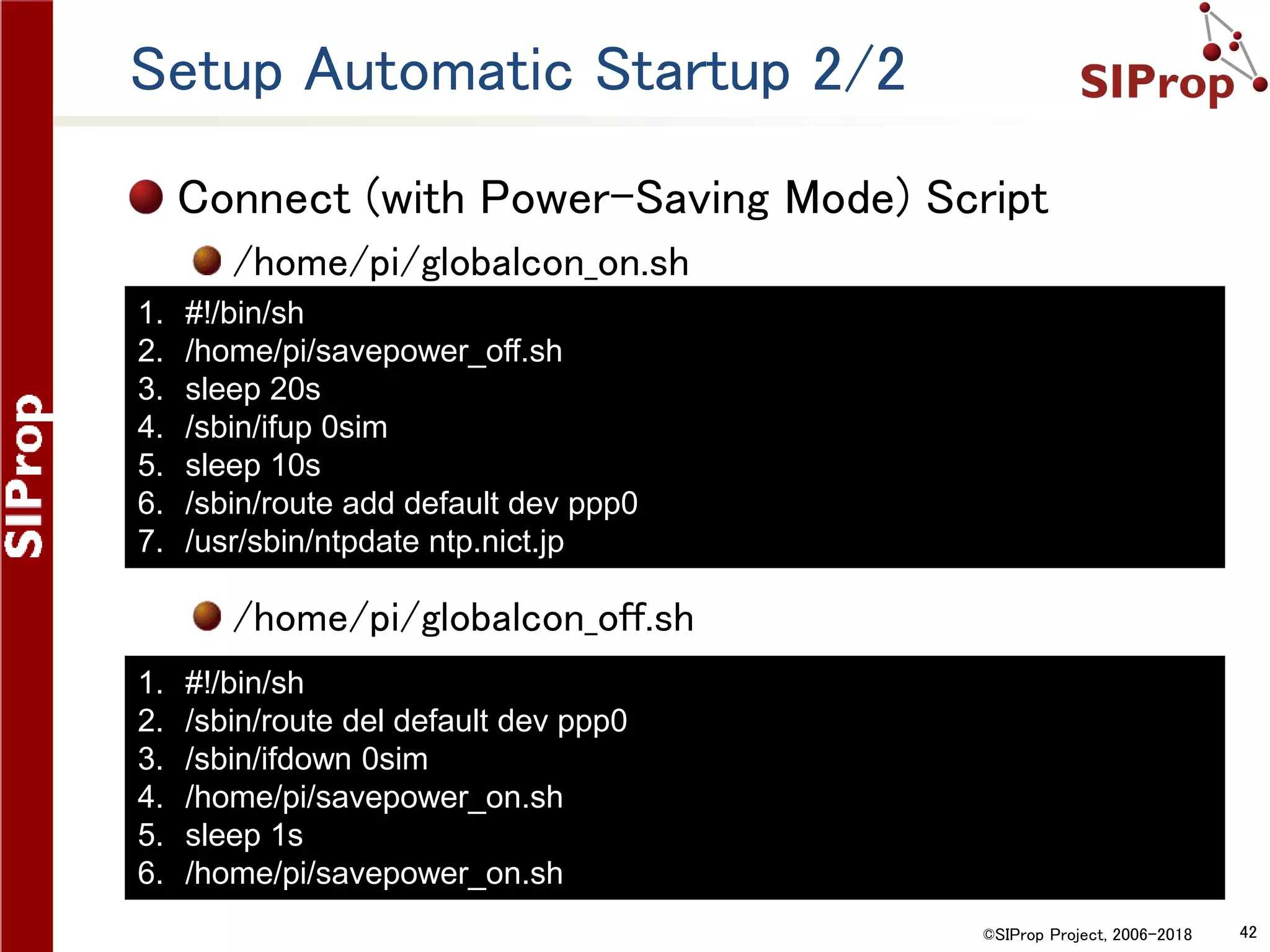 ©SIProp Project, 2006-2018 42
Setup Automatic Startup 2/2
Connect (with Power-Saving Mode) Script
/home/pi/globalcon_on.sh
/home/pi/globalcon_off.sh
1. #!/bin/sh
2. /home/pi/savepower_off.sh
3. sleep 20s
4. /sbin/ifup 0sim
5. sleep 10s
6. /sbin/route add default dev ppp0
7. /usr/sbin/ntpdate ntp.nict.jp
1. #!/bin/sh
2. /sbin/route del default dev ppp0
3. /sbin/ifdown 0sim
4. /home/pi/savepower_on.sh
5. sleep 1s
6. /home/pi/savepower_on.sh
 