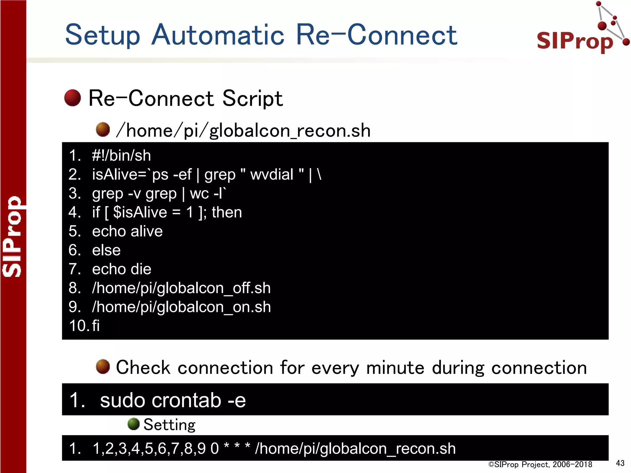 ©SIProp Project, 2006-2018 43
Setup Automatic Re-Connect
Re-Connect Script
/home/pi/globalcon_recon.sh
Check connection for every minute during connection
Setting
1. #!/bin/sh
2. isAlive=`ps -ef | grep " wvdial " | 
3. grep -v grep | wc -l`
4. if [ $isAlive = 1 ]; then
5. echo alive
6. else
7. echo die
8. /home/pi/globalcon_off.sh
9. /home/pi/globalcon_on.sh
10.fi
1. sudo crontab -e
1. 1,2,3,4,5,6,7,8,9 0 * * * /home/pi/globalcon_recon.sh
 