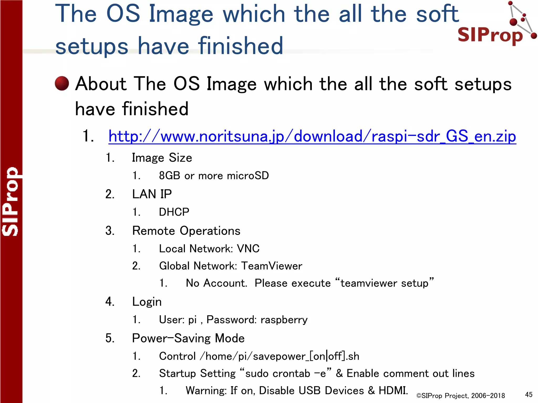 ©SIProp Project, 2006-2018 45
The OS Image which the all the soft
setups have finished
About The OS Image which the all the soft setups
have finished
1. http://www.noritsuna.jp/download/raspi-sdr_GS_en.zip
1. Image Size
1. 8GB or more microSD
2. LAN IP
1. DHCP
3. Remote Operations
1. Local Network: VNC
2. Global Network: TeamViewer
1. No Account. Please execute “teamviewer setup”
4. Login
1. User: pi , Password: raspberry
5. Power-Saving Mode
1. Control /home/pi/savepower_[on|off].sh
2. Startup Setting “sudo crontab –e” & Enable comment out lines
1. Warning: If on, Disable USB Devices & HDMI.
 