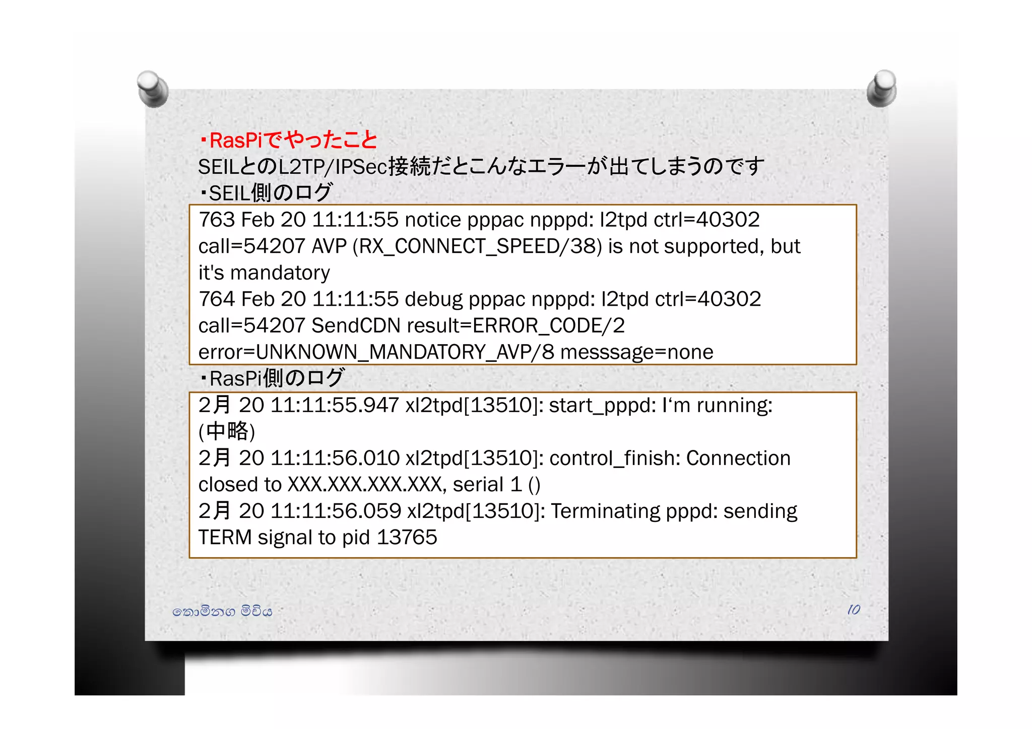 ෙතොමිනග මිචිය 10
・RasPiでやったこと
SEILとのL2TP/IPSec接続だとこんなエラーが出てしまうのです
・SEIL側のログ
763 Feb 20 11:11:55 notice pppac npppd: l2tpd ctrl=40302
call=54207 AVP (RX_CONNECT_SPEED/38) is not supported, but
it's mandatory
764 Feb 20 11:11:55 debug pppac npppd: l2tpd ctrl=40302
call=54207 SendCDN result=ERROR_CODE/2
error=UNKNOWN_MANDATORY_AVP/8 messsage=none
・RasPi側のログ
2月 20 11:11:55.947 xl2tpd[13510]: start_pppd: I‘m running:
(中略)
2月 20 11:11:56.010 xl2tpd[13510]: control_finish: Connection
closed to XXX.XXX.XXX.XXX, serial 1 ()
2月 20 11:11:56.059 xl2tpd[13510]: Terminating pppd: sending
TERM signal to pid 13765
 