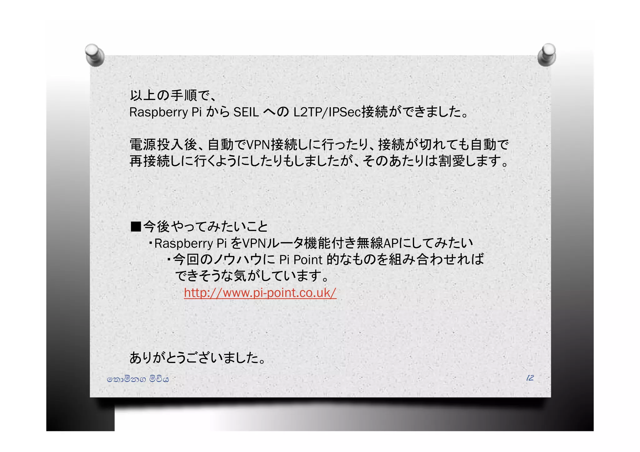 ෙතොමිනග මිචිය 12
以上の手順で、
Raspberry Pi から SEIL への L2TP/IPSec接続ができました。
電源投入後、自動でVPN接続しに行ったり、接続が切れても自動で
再接続しに行くようにしたりもしましたが、そのあたりは割愛します。
■今後やってみたいこと
・Raspberry Pi をVPNルータ機能付き無線APにしてみたい
・今回のノウハウに Pi Point 的なものを組み合わせれば
できそうな気がしています。
http://www.pi-point.co.uk/
ありがとうございました。
 