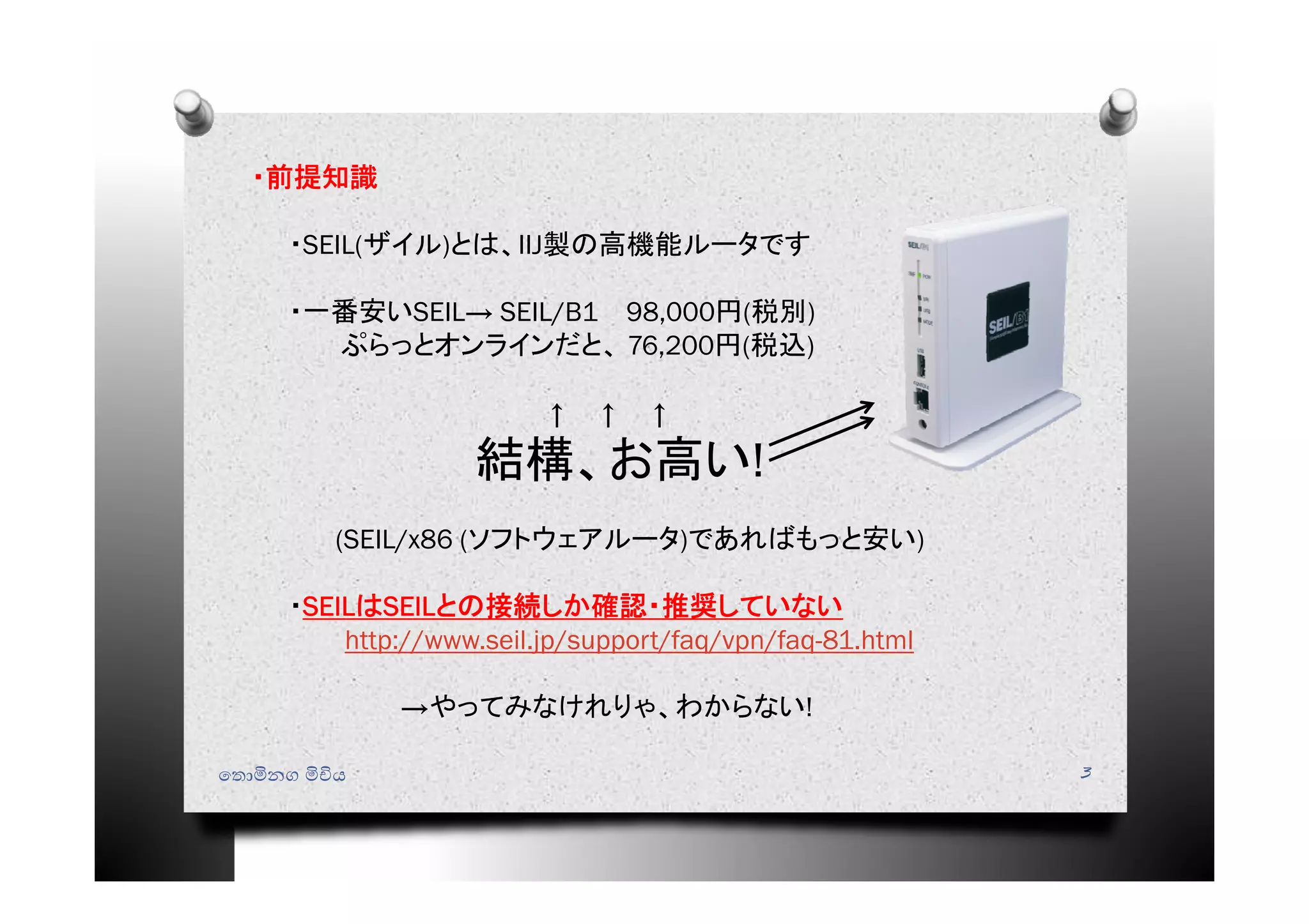 ෙතොමිනග මිචිය 3
・前提知識
・SEIL(ザイル)とは、IIJ製の高機能ルータです
・一番安いSEIL→ SEIL/B1 98,000円(税別)
ぷらっとオンラインだと、 76,200円(税込)
↑ ↑ ↑
結構、お高い!
(SEIL/x86 (ソフトウェアルータ)であればもっと安い)
・SEILはSEILとの接続しか確認・推奨していない
http://www.seil.jp/support/faq/vpn/faq-81.html
→やってみなけれりゃ、わからない!
 