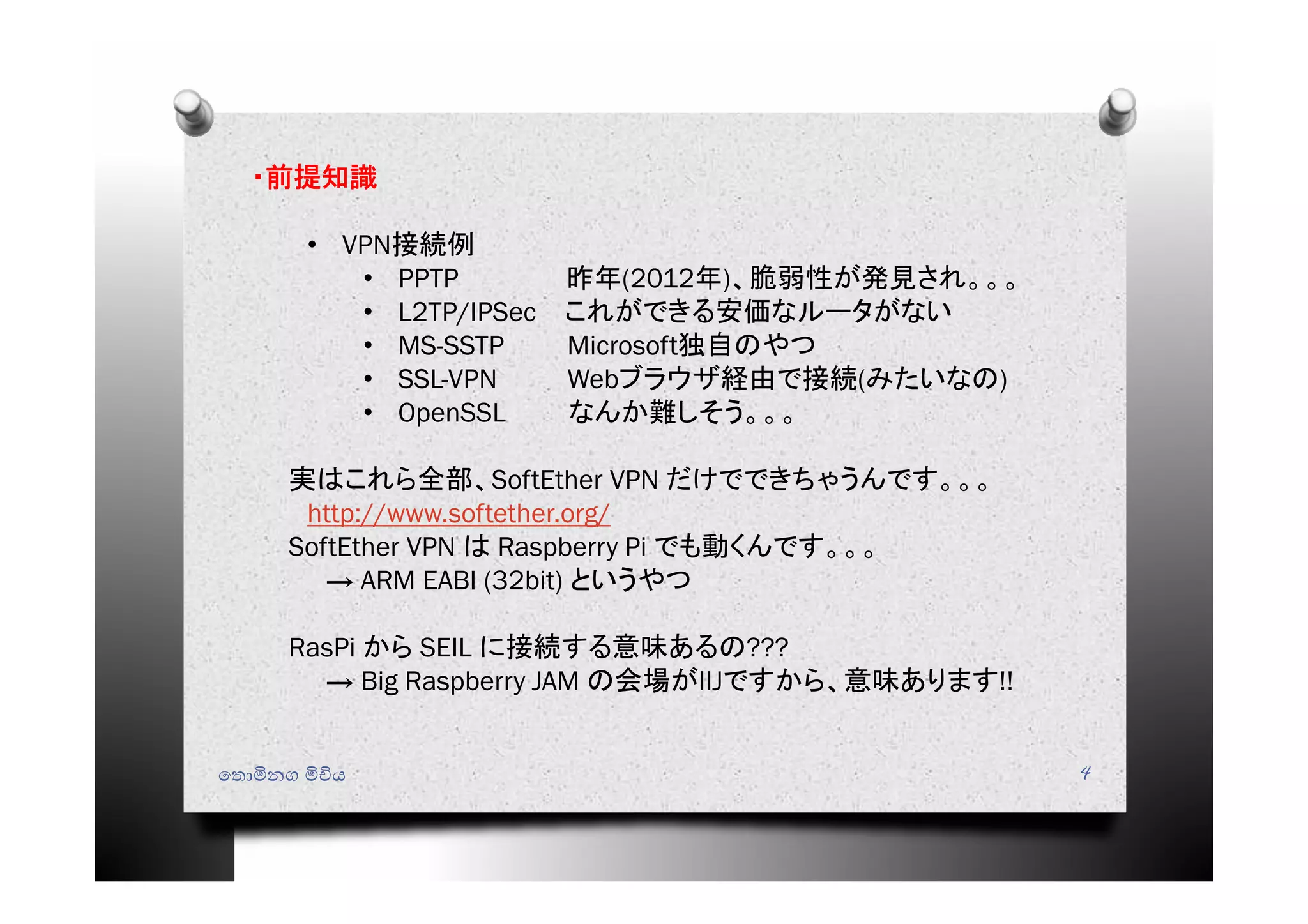 ෙතොමිනග මිචිය 4
・前提知識
• VPN接続例
• PPTP 昨年(2012年)、脆弱性が発見され。。。
• L2TP/IPSec これができる安価なルータがない
• MS-SSTP Microsoft独自のやつ
• SSL-VPN Webブラウザ経由で接続(みたいなの)
• OpenSSL なんか難しそう。。。
実はこれら全部、SoftEther VPN だけでできちゃうんです。。。
http://www.softether.org/
SoftEther VPN は Raspberry Pi でも動くんです。。。
→ ARM EABI (32bit) というやつ
RasPi から SEIL に接続する意味あるの???
→ Big Raspberry JAM の会場がIIJですから、意味あります!!
 