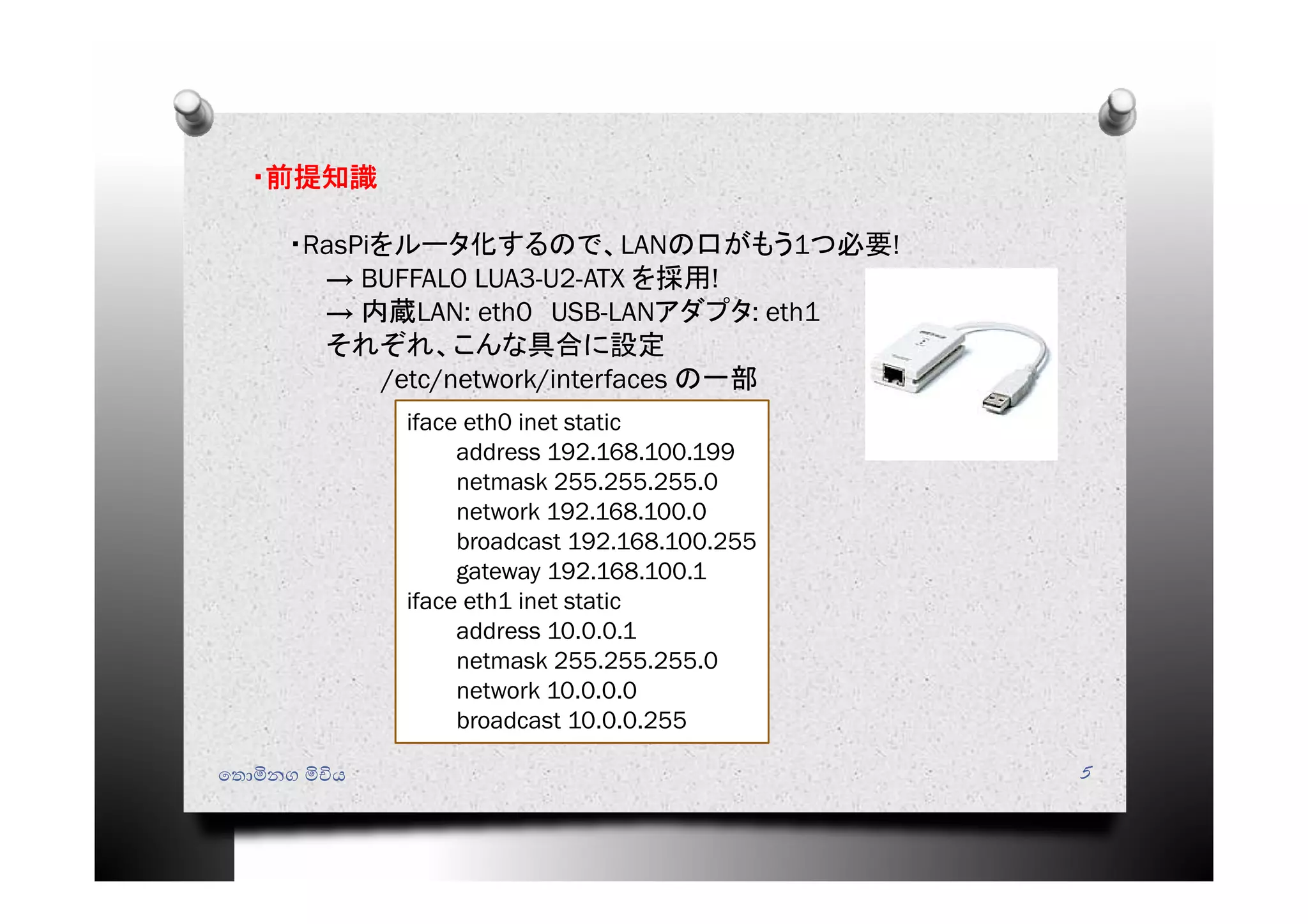 ෙතොමිනග මිචිය 5
・前提知識
・RasPiをルータ化するので、LANの口がもう1つ必要!
→ BUFFALO LUA3-U2-ATX を採用!
→ 内蔵LAN: eth0 USB-LANアダプタ: eth1
それぞれ、こんな具合に設定
/etc/network/interfaces の一部
iface eth0 inet static
address 192.168.100.199
netmask 255.255.255.0
network 192.168.100.0
broadcast 192.168.100.255
gateway 192.168.100.1
iface eth1 inet static
address 10.0.0.1
netmask 255.255.255.0
network 10.0.0.0
broadcast 10.0.0.255
 