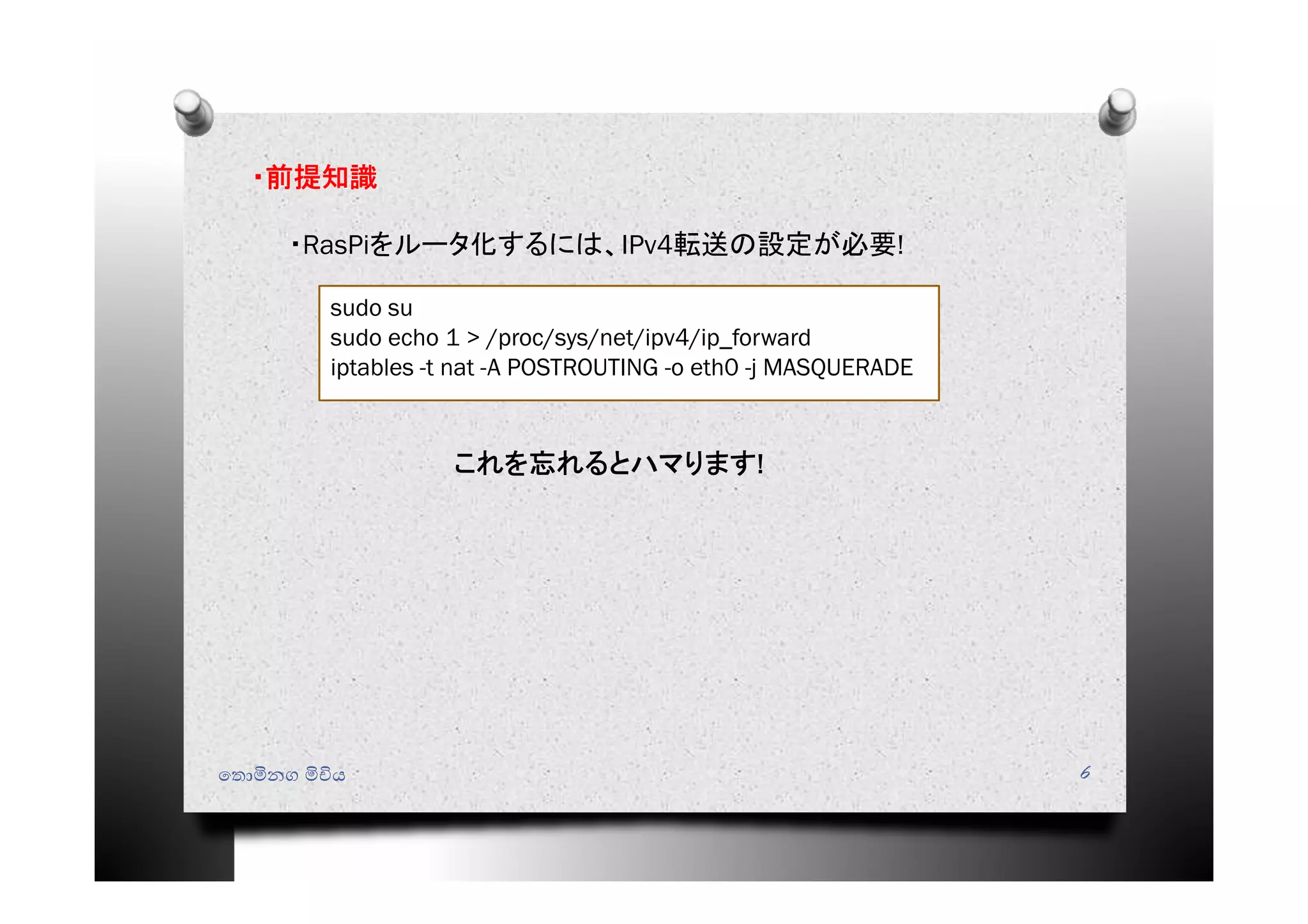 ෙතොමිනග මිචිය 6
・前提知識
・RasPiをルータ化するには、IPv4転送の設定が必要!
sudo su
sudo echo 1 > /proc/sys/net/ipv4/ip_forward
iptables -t nat -A POSTROUTING -o eth0 -j MASQUERADE
これを忘れるとハマります!
 