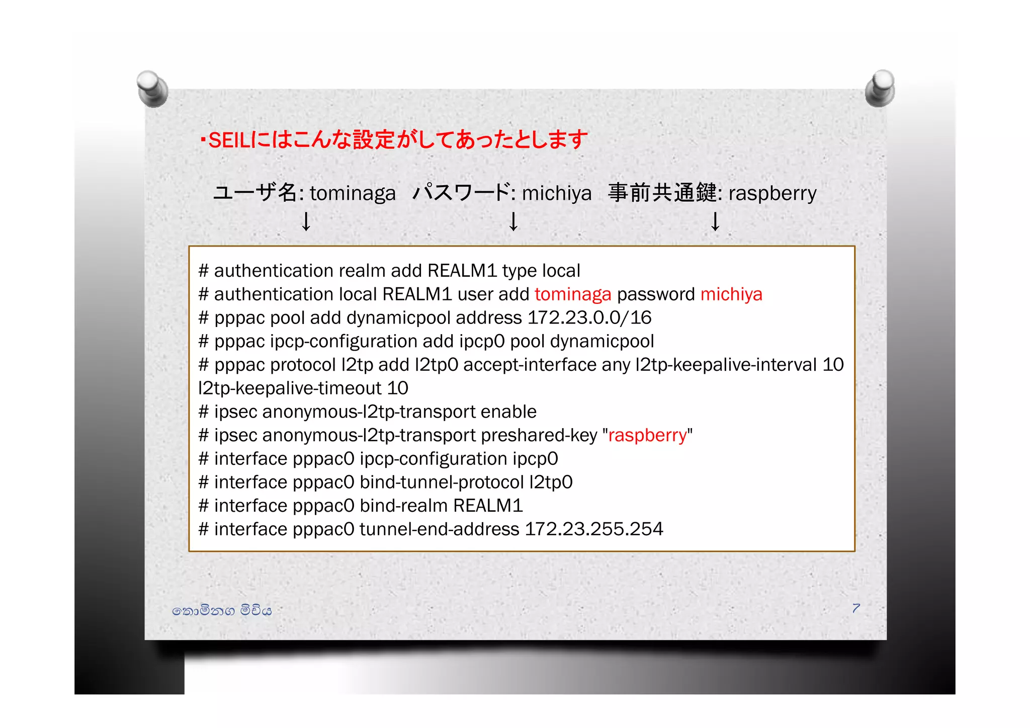 ・SEILにはこんな設定がしてあったとします
ユーザ名: tominaga パスワード: michiya 事前共通鍵: raspberry
↓ ↓ ↓
# authentication realm add REALM1 type local
# authentication local REALM1 user add tominaga password michiya
# pppac pool add dynamicpool address 172.23.0.0/16
# pppac ipcp-configuration add ipcp0 pool dynamicpool
# pppac protocol l2tp add l2tp0 accept-interface any l2tp-keepalive-interval 10
l2tp-keepalive-timeout 10
# ipsec anonymous-l2tp-transport enable
# ipsec anonymous-l2tp-transport preshared-key "raspberry"
# interface pppac0 ipcp-configuration ipcp0
# interface pppac0 bind-tunnel-protocol l2tp0
# interface pppac0 bind-realm REALM1
# interface pppac0 tunnel-end-address 172.23.255.254
ෙතොමිනග මිචිය 7
 