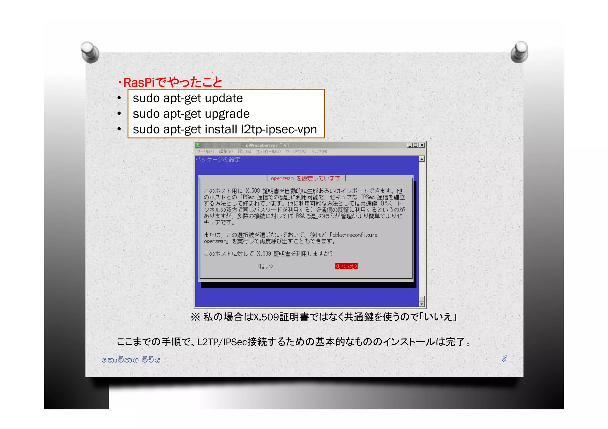 ෙතොමිනග මිචිය 8
・RasPiでやったこと
• sudo apt-get update
• sudo apt-get upgrade
• sudo apt-get install l2tp-ipsec-vpn
※ 私の場合はX.509証明書ではなく共通鍵を使うので「いいえ」
ここまでの手順で、L2TP/IPSec接続するための基本的なもののインストールは完了。
 