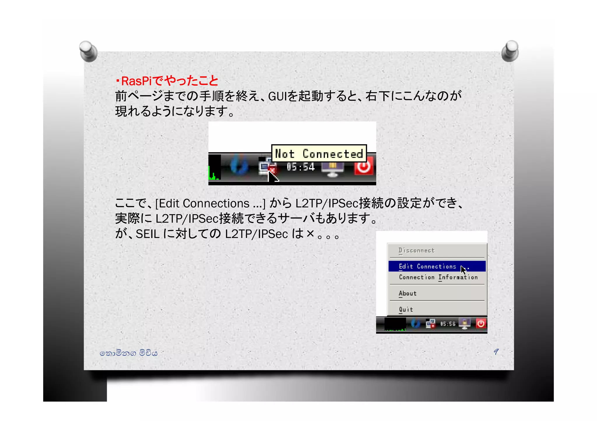 ෙතොමිනග මිචිය 9
・RasPiでやったこと
前ページまでの手順を終え、GUIを起動すると、右下にこんなのが
現れるようになります。
ここで、[Edit Connections …] から L2TP/IPSec接続の設定ができ、
実際に L2TP/IPSec接続できるサーバもあります。
が、SEIL に対しての L2TP/IPSec は×。。。
 