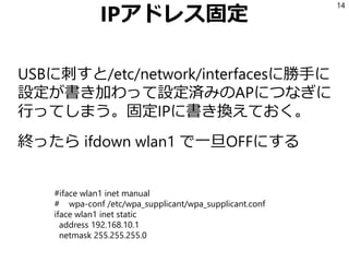 IPアドレス固定
USBに刺すと/etc/network/interfacesに勝手に
設定が書き加わって設定済みのAPにつなぎに
行ってしまう。固定IPに書き換えておく。
終ったら ifdown wlan1 で一旦OFFにする
14
#iface wlan1 inet manual
# wpa-conf /etc/wpa_supplicant/wpa_supplicant.conf
iface wlan1 inet static
address 192.168.10.1
netmask 255.255.255.0
 