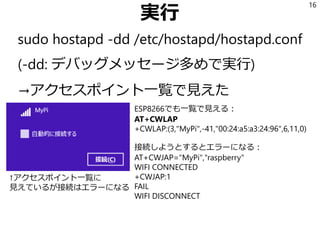 実行
sudo hostapd -dd /etc/hostapd/hostapd.conf
(-dd: デバッグメッセージ多めで実行)
→アクセスポイント一覧で見えた
16
ESP8266でも一覧で見える：
AT+CWLAP
+CWLAP:(3,"MyPi",-41,"00:24:a5:a3:24:96",6,11,0)
接続しようとするとエラーになる：
AT+CWJAP="MyPi","raspberry"
WIFI CONNECTED
+CWJAP:1
FAIL
WIFI DISCONNECT
↑アクセスポイント一覧に
見えているが接続はエラーになる
 