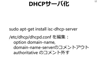 DHCPサーバ化
sudo apt-get install isc-dhcp-server
/etc/dhcp/dhcpd.conf を編集：
option domain-name,
domain-name-serverのコメントアウト
authoritative のコメント外す
17
 