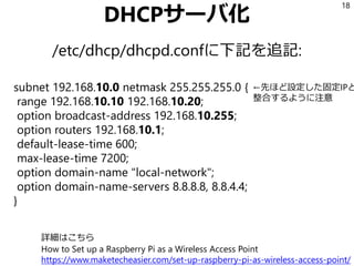 DHCPサーバ化
/etc/dhcp/dhcpd.confに下記を追記:
18
subnet 192.168.10.0 netmask 255.255.255.0 {
range 192.168.10.10 192.168.10.20;
option broadcast-address 192.168.10.255;
option routers 192.168.10.1;
default-lease-time 600;
max-lease-time 7200;
option domain-name "local-network";
option domain-name-servers 8.8.8.8, 8.8.4.4;
}
←先ほど設定した固定IPと
整合するように注意
詳細はこちら
How to Set up a Raspberry Pi as a Wireless Access Point
https://www.maketecheasier.com/set-up-raspberry-pi-as-wireless-access-point/
 