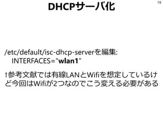 DHCPサーバ化
/etc/default/isc-dhcp-serverを編集:
INTERFACES="wlan1”
↑参考文献では有線LANとWifiを想定しているけ
ど今回はWifiが2つなのでこう変える必要がある
19
 