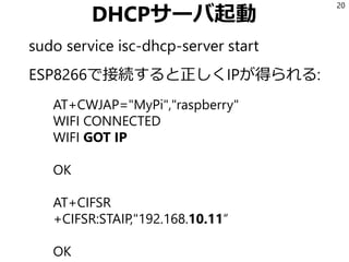 DHCPサーバ起動
sudo service isc-dhcp-server start
ESP8266で接続すると正しくIPが得られる:
20
AT+CWJAP="MyPi","raspberry"
WIFI CONNECTED
WIFI GOT IP
OK
AT+CIFSR
+CIFSR:STAIP,"192.168.10.11“
OK
 