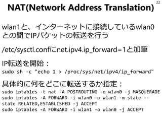 NAT(Network Address Translation)
wlan1と、インターネットに接続しているwlan0
との間でIPパケットの転送を行う
/etc/sysctl.confにnet.ipv4.ip_forward=1と加筆
IP転送を開始：
sudo sh -c "echo 1 > /proc/sys/net/ipv4/ip_forward"
具体的に何をどこに転送するか指定：
sudo iptables -t nat -A POSTROUTING -o wlan0 -j MASQUERADE
sudo iptables -A FORWARD -i wlan0 -o wlan1 -m state --
state RELATED,ESTABLISHED -j ACCEPT
sudo iptables -A FORWARD -i wlan1 -o wlan0 -j ACCEPT
22
 