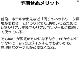 予期せぬメリット
普段、ホテルや出先など「周りのネットワーク環
境が変わる」という状況でRasPiをいじるために
USBシリアル変換でシリアルコンソールに接続し
て使っている。
でもRasPiが固定IPでAPになるなら、PCからAPに
つないで、sshでログインするのもよいかも。
物理的なケーブルが必要なくなる。
24
 