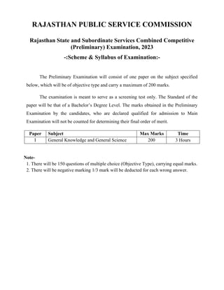 RAJASTHAN PUBLIC SERVICE COMMISSION
Rajasthan State and Subordinate Services Combined Competitive
(Preliminary) Examination, 2023
-:Scheme & Syllabus of Examination:-
The Preliminary Examination will consist of one paper on the subject specified
below, which will be of objective type and carry a maximum of 200 marks.
The examination is meant to serve as a screening test only. The Standard of the
paper will be that of a Bachelor’s Degree Level. The marks obtained in the Preliminary
Examination by the candidates, who are declared qualified for admission to Main
Examination will not be counted for determining their final order of merit.
Paper Subject Max Marks Time
I General Knowledge and General Science 200 3 Hours
Note-
1. There will be 150 questions of multiple choice (Objective Type), carrying equal marks.
2. There will be negative marking 1/3 mark will be deducted for each wrong answer.
 