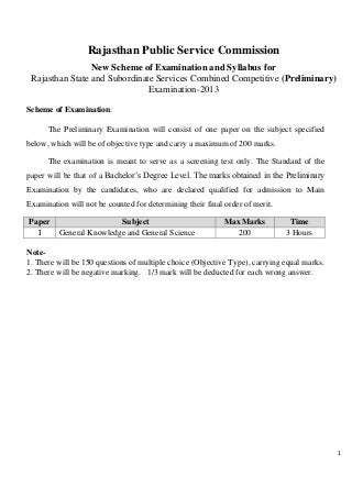 1
Rajasthan Public Service Commission
New Scheme of Examination and Syllabus for
Rajasthan State and Subordinate Services Combined Competitive (Preliminary)
Examination-2013
Scheme of Examination:
The Preliminary Examination will consist of one paper on the subject specified
below, which will be of objective type and carry a maximum of 200 marks.
The examination is meant to serve as a screening test only. The Standard of the
paper will be that of a Bachelor’s Degree Level. The marks obtained in the Preliminary
Examination by the candidates, who are declared qualified for admission to Main
Examination will not be counted for determining their final order of merit.
Paper Subject Max Marks Time
I General Knowledge and General Science 200 3 Hours
Note-
1. There will be 150 questions of multiple choice (Objective Type), carrying equal marks.
2. There will be negative marking. 1/3 mark will be deducted for each wrong answer.
 