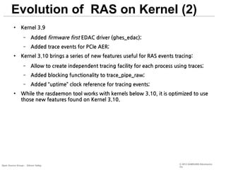 Evolution of RAS on Kernel (2)
●

Kernel 3.9
–
–

●

Added firmware first EDAC driver (ghes_edac);
Added trace events for PCIe AER;

Kernel 3.10 brings a series of new features useful for RAS events tracing:
–
–

Added blocking functionality to trace_pipe_raw;

–
●

Allow to create independent tracing facility for each process using traces;
Added “uptime” clock reference for tracing events;

While the rasdaemon tool works with kernels below 3.10, it is optimized to use
those new features found on Kernel 3.10.

Open Source Group – Silicon Valley

© 2013 SAMSUNG Electronics
Co.

 