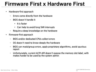 Firmware First x Hardware First
●

Hardware-first approach
–

Errors come directly from the hardware

–

BIOS doesn't handle it
●

●

–
●

It is faster
Can help to avoid long SMI interrupts

Require a deep knowledge on the hardware

Firmware-first approach
–

BIOS and/or dedicated CPUs collect errors

–

OS doesn't need to know deeply the hardware

–

BIOS can mask/group errors, apply proprietary algorithms, avoid spurious
report

–

Unfortunately, current ACPI API doesn't expose the memory slot label, with
makes harder to be used by the system admin

Open Source Group – Silicon Valley

© 2013 SAMSUNG Electronics
Co.

 