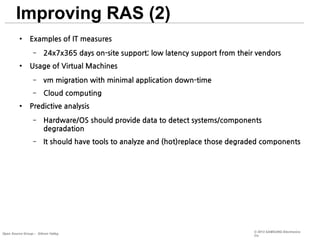 Improving RAS (2)
●

Examples of IT measures
–

●

24x7x365 days on-site support; low latency support from their vendors

Usage of Virtual Machines
–
–

●

vm migration with minimal application down-time
Cloud computing

Predictive analysis
–

Hardware/OS should provide data to detect systems/components
degradation

–

It should have tools to analyze and (hot)replace those degraded components

Open Source Group – Silicon Valley

© 2013 SAMSUNG Electronics
Co.

 