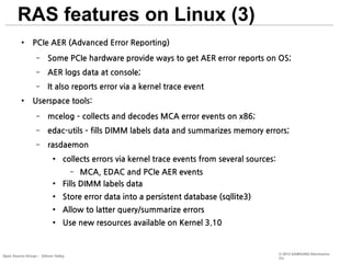RAS features on Linux (3)
●

PCIe AER (Advanced Error Reporting)
–
–

AER logs data at console;

–
●

Some PCIe hardware provide ways to get AER error reports on OS;
It also reports error via a kernel trace event

Userspace tools:
–

mcelog – collects and decodes MCA error events on x86;

–

edac-utils – fills DIMM labels data and summarizes memory errors;

–

rasdaemon
●

collects errors via kernel trace events from several sources:
MCA, EDAC and PCIe AER events
Fills DIMM labels data
–

●

●

Store error data into a persistent database (sqllite3)

●

Allow to latter query/summarize errors

●

Use new resources available on Kernel 3.10

Open Source Group – Silicon Valley

© 2013 SAMSUNG Electronics
Co.

 