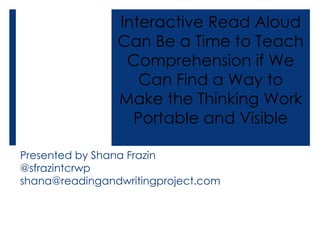 Presented by Shana Frazin
@sfrazintcrwp
shana@readingandwritingproject.com
Interactive Read Aloud
Can Be a Time to Teach
Comprehension if We
Can Find a Way to
Make the Thinking Work
Portable and Visible
 