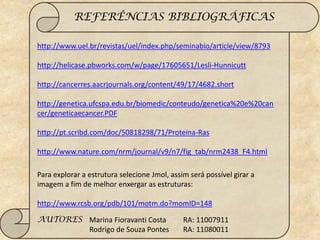 REFERÊNCIAS BIBLIOGRÁFICAS

http://www.uel.br/revistas/uel/index.php/seminabio/article/view/8793

http://helicase.pbworks.com/w/page/17605651/Lesli-Hunnicutt

http://cancerres.aacrjournals.org/content/49/17/4682.short

http://genetica.ufcspa.edu.br/biomedic/conteudo/genetica%20e%20can
cer/geneticaecancer.PDF

http://pt.scribd.com/doc/50818298/71/Proteina-Ras

http://www.nature.com/nrm/journal/v9/n7/fig_tab/nrm2438_F4.html

Para explorar a estrutura selecione Jmol, assim será possível girar a
imagem a fim de melhor enxergar as estruturas:

http://www.rcsb.org/pdb/101/motm.do?momID=148

AUTORES Marina Fioravanti Costa               RA: 11007911
        Rodrigo de Souza Pontes               RA: 11080011
 