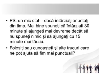 • PS: un mic sfat – dacă întârziaţi anuntaţi 
din timp. Mai bine spuneţi că întârziaţi 30 
minute şi ajungeti mai devreme decât să 
nu spuneţi nimic şi să ajungeţi cu 15 
minute mai târziu. 
• Folosiţi sau cunoaşteţi şi alte trucuri care 
ne pot ajuta să fim mai punctuali? 
 