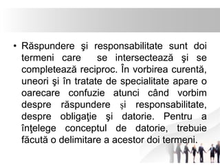• Răspundere şi responsabilitate sunt doi 
termeni care se intersectează şi se 
completează reciproc. În vorbirea curentă, 
uneori şi în tratate de specialitate apare o 
oarecare confuzie atunci când vorbim 
despre răspundere şi responsabilitate, 
despre obligaţie şi datorie. Pentru a 
înţelege conceptul de datorie, trebuie 
făcută o delimitare a acestor doi termeni. 
 