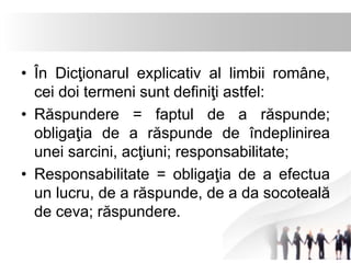 • În Dicţionarul explicativ al limbii române, 
cei doi termeni sunt definiţi astfel: 
• Răspundere = faptul de a răspunde; 
obligaţia de a răspunde de îndeplinirea 
unei sarcini, acţiuni; responsabilitate; 
• Responsabilitate = obligaţia de a efectua 
un lucru, de a răspunde, de a da socoteală 
de ceva; răspundere. 
 