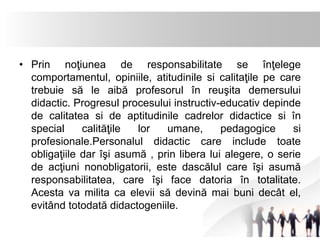 • Prin noţiunea de responsabilitate se înţelege 
comportamentul, opiniile, atitudinile si calitaţile pe care 
trebuie să le aibă profesorul în reuşita demersului 
didactic. Progresul procesului instructiv-educativ depinde 
de calitatea si de aptitudinile cadrelor didactice si în 
special calităţile lor umane, pedagogice si 
profesionale.Personalul didactic care include toate 
obligaţiile dar îşi asumă , prin libera lui alegere, o serie 
de acţiuni nonobligatorii, este dascălul care îşi asumă 
responsabilitatea, care îşi face datoria în totalitate. 
Acesta va milita ca elevii să devină mai buni decât el, 
evitând totodată didactogeniile. 
 
