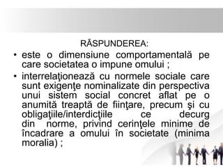 RĂSPUNDEREA: 
• este o dimensiune comportamentală pe 
care societatea o impune omului ; 
• interrelaţionează cu normele sociale care 
sunt exigenţe nominalizate din perspectiva 
unui sistem social concret aflat pe o 
anumită treaptă de fiinţare, precum şi cu 
obligaţiile/interdicţiile ce decurg 
din norme, privind cerinţele minime de 
încadrare a omului în societate (minima 
moralia) ; 
 